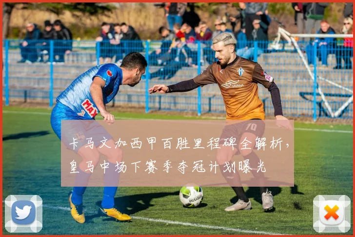 卡马文加西甲百胜里程碑全解析，皇马中场下赛季夺冠计划曝光