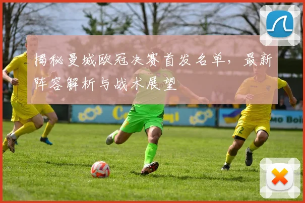 揭秘曼城欧冠决赛首发名单，最新阵容解析与战术展望