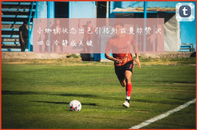 小蜘蛛状态出色引格列兹曼称赞 次回合冷静成关键