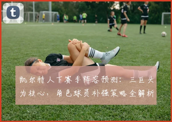 凯尔特人下赛季阵容预测：三巨头为核心，角色球员补强策略全解析