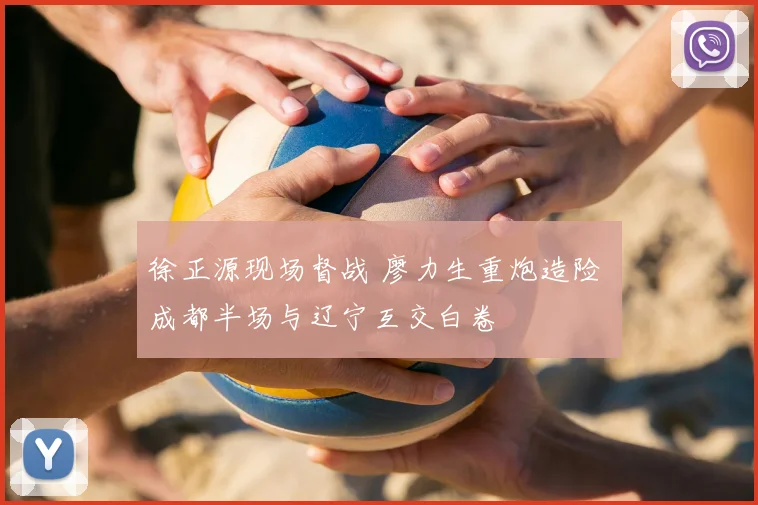 徐正源现场督战 廖力生重炮造险 成都半场与辽宁互交白卷