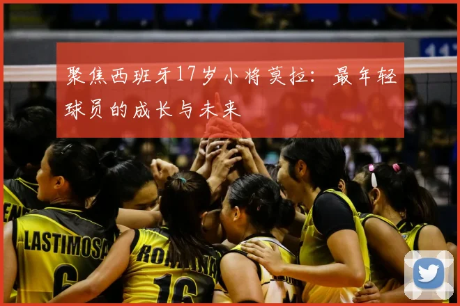 聚焦西班牙17岁小将莫拉：最年轻球员的成长与未来