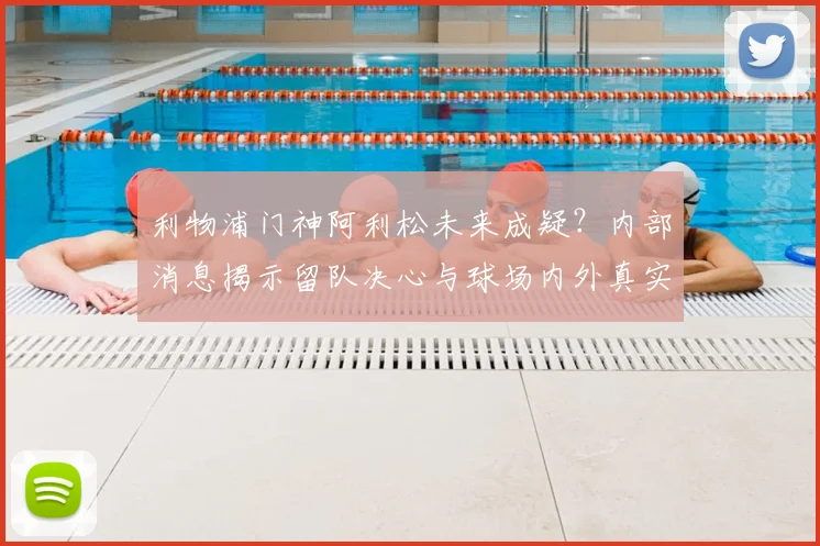 利物浦门神阿利松未来成疑？内部消息揭示留队决心与球场内外真实心声