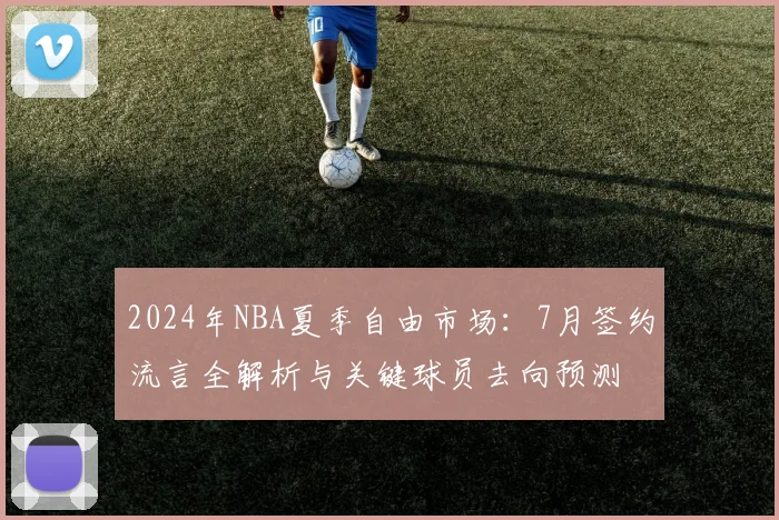 2024年NBA夏季自由市场：7月签约流言全解析与关键球员去向预测