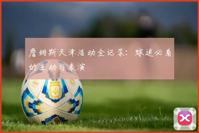 詹姆斯天津活动全记录：球迷必看的互动与表演