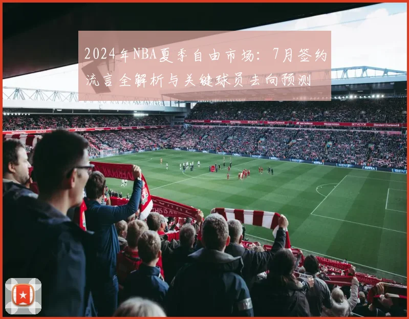 2024年NBA夏季自由市场:7月签约流言全解析与关键球员去向预测