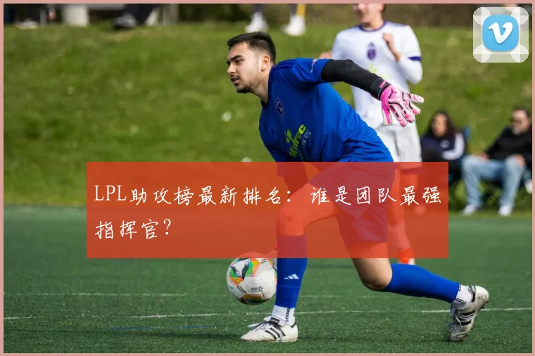 LPL助攻榜最新排名:谁是团队最强指挥官?