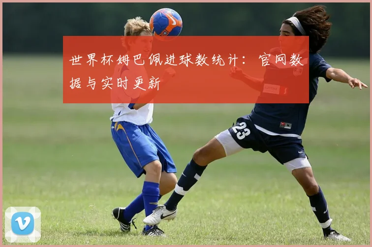 世界杯姆巴佩进球数统计：官网数据与实时更新