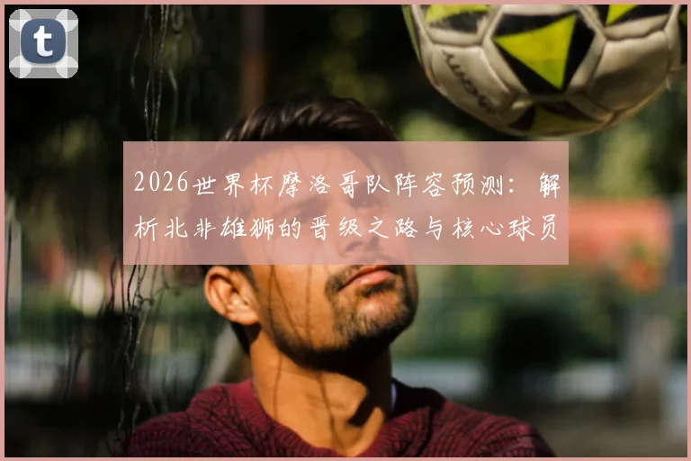 2026世界杯摩洛哥队阵容预测:解析北非雄狮的晋级之路与核心球员