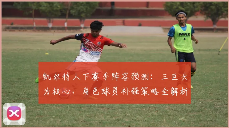 凯尔特人下赛季阵容预测：三巨头为核心，角色球员补强策略全解析