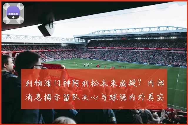 利物浦门神阿利松未来成疑？内部消息揭示留队决心与球场内外真实心声