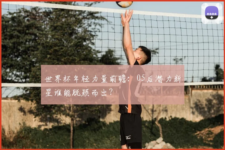 世界杯年轻力量前瞻：05后潜力新星谁能脱颖而出？