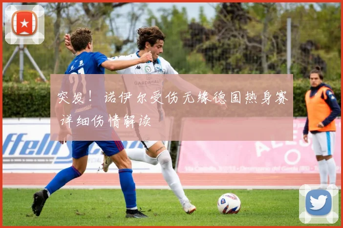 突发！诺伊尔受伤无缘德国热身赛 详细伤情解读