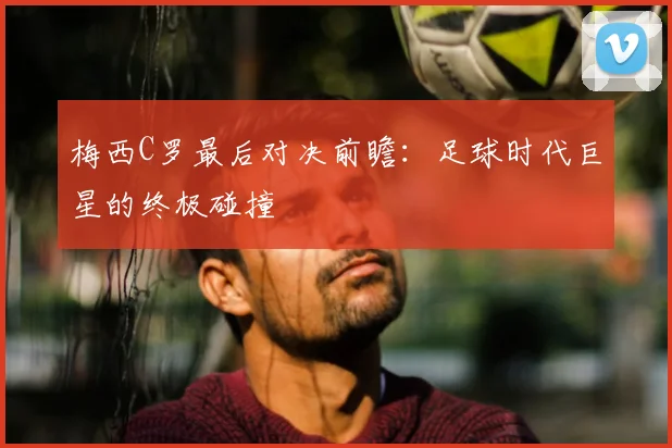 梅西C罗最后对决前瞻:足球时代巨星的终极碰撞